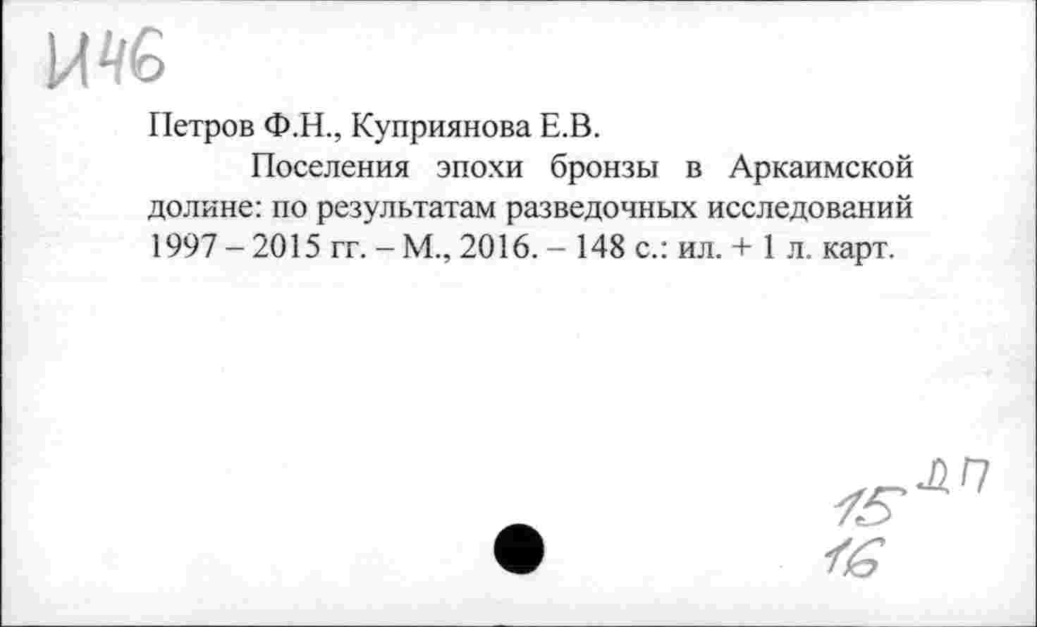 ﻿и 46
Петров Ф.Н., Куприянова Е.В.
Поселения эпохи бронзы в Аркаимской долине: по результатам разведочных исследований 1997 -2015 гг. -М., 2016. - 148 с.: ил. + 1 л. карт.